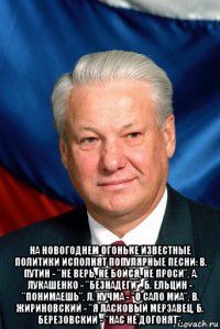  на новогоднем огоньке известные политики исполнят популярные песни: в. путин - "не верь, не бойся, не проси", а. лукашенко - "безнадеги", б. ельцин - "понимаешь", л. кучма - "о сало миа", в. жириновский - "я ласковый мерзавец, б. березовский - "нас не догонят".