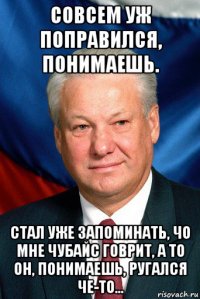 совсем уж поправился, понимаешь. стал уже запоминать, чо мне чубайс говрит, а то он, понимаешь, ругался че-то...