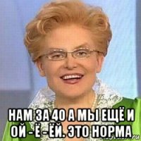  нам за 40 а мы ещё и ой - ё - ёй. это норма