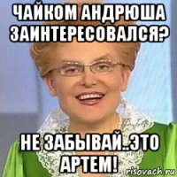 чайком андрюша заинтересовался? не забывай..это артем!