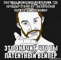 постишь мемасик с вейперами, где хочешь? это на 95% безопасней политоты и расизма? это значит, что ты латентный вейпер