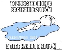 то чувство когда застрял в 2016-м а тебе нужно в 2014-й