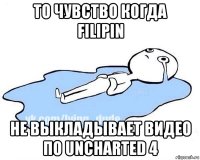 то чувство когда filipin не выкладывает видео по uncharted 4