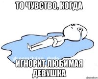 то чувство, когда игнорит любимая девушка