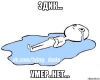 эдик... умер..нет...