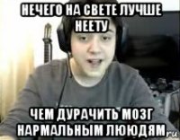 нечего на свете лучше неету чем дурачить мозг нармальным лююдям