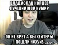 владислав копцев лучший мой кумир он не врёт а вы хейтеры пошли нахуй!