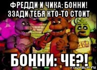 фредди и чика: бонни! ззади тебя кто-то стоит бонни: че?!