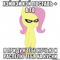 хэй хэй хэй поставь + а то я приду к тебе ночью и распелю тебя на куски
