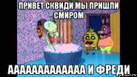 привет сквиди мы пришли смиром ааааааааааааа и фреди