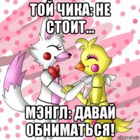той чика: не стоит... мэнгл: давай обниматься!