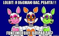 lolbit: я обожаю вас, ребята ! ! funtime foxy: о, правда ?