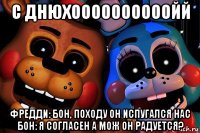 с днюхоооооооооойй фредди: бон, походу он испугался нас бон: я согласен а мож он радуется?