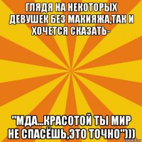 глядя на некоторых девушек без макияжа,так и хочется сказать- "мда...красотой ты мир не спасёшь,это точно")))