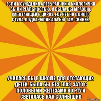 если б суждения алгебраички и биологички были реальностью, я была бы мразью, работающей в цирке, где нет ни одного стула, подкармливала бы там свиней, училась бы в школе для отстающих детей, была бы без глаз, зато с половыми железами во рту и светилась как солнышко