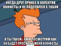 когда друг принес в колектив конфеты и не поделился с тобой а ты такой - хмм посмотрим как он будет просить у меня конфеты