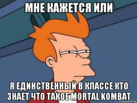 мне кажется или я единственный в классе кто знает что такое mortal kombat