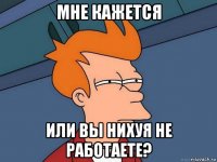 мне кажется или вы нихуя не работаете?