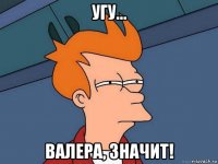 угу... валера, значит!