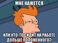 мне кажется или кто-то сидит на работе дольше положенного?