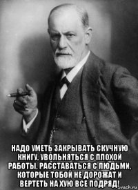  надо уметь закрывать скучную книгу, увольняться с плохой работы, расставаться с людьми, которые тобой не дорожат и вертеть на хую все подряд!