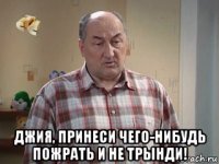  джия, принеси чего-нибудь пожрать и не трынди!