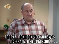  глория, принеси чего-нибудь пожрать, и не трынди!