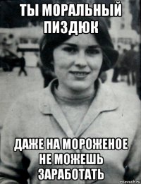 ты моральный пиздюк даже на мороженое не можешь заработать
