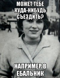 может тебе куда-нибудь съездить? например в ебальник