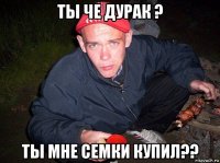 ты че дурак ? ты мне семки купил??