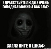 здравствуйте люди я очень голодная можно я вас сем? загляните в шкаф