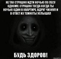 не так страшно идти ночью по лесу одному, страшно тогда когда ты ночью один в квартире, вдруг чихнул и в ответ из темноты услышал будь здоров!