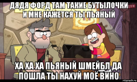 дядя форд там такие бутылочки и мне кажется ты пьяный ха ха ха пьяный шмейбл да пошла ты нахуй моё вино