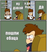 Дипер я хочу заняца сексом блять ну давай а долго будем да пошли ебаца