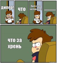 дипер! что бил стал человеко ! ........... что за хрень