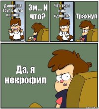 Диппер! Я труп Билла нашла! Эм... И что? Что ты с ним сделал? Трахнул Да, я некрофил