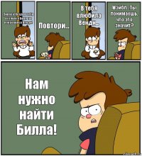 Диппер!Когда в тебя вселился Билл ты понравился Венди! Повтори... В тебя влюбила Венди... Мэйбл...Ты понимаешь, что это значит? Нам нужно найти Билла!