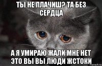 ты не плачиш? та без сердца а я умираю жали мне нет это вы вы люди жстоки