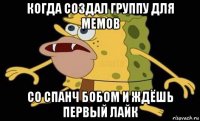 когда создал группу для мемов со спанч бобом и ждёшь первый лайк