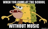 when you come at the school without music