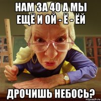 нам за 40 а мы ещё и ой - ё - ёй дрочишь небось?