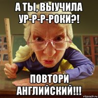 а ты, выучила ур-р-р-роки?! повтори английский!!!