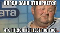 когда ваня отпирается что не должен тебе полтос!