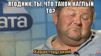 ягодник, ты, что такой наглый то? 