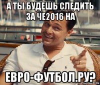 а ты будешь следить за че2016 на евро-футбол.ру?