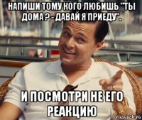 напиши тому кого любишь "ты дома ? - давай я приеду". и посмотри не его реакцию