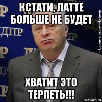 кстати, латте больше не будет хватит это терпеть!!!