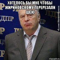 хотелось бы мне чтобы жириновскому перерезали шею 