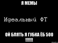 я мемы ой блять я губка ёб 500 !!!!!!