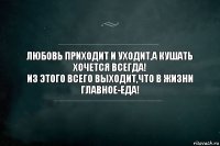 Любовь приходит и уходит,а кушать хочется всегда!
Из этого всего выходит,что в жизни главное-еда!